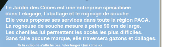 le jardin des cimes est une entreprise sp&eacute;cialis&eacute;e dans l'&eacute;lagage, l'abbattage et le rognage de souche. Elle vous propose ses services dans toute la r&eacute;gion PACA. La rogneuse de souche mesure a peine 90 cm de large. Les chenilles lui permettent les acces les plus difficiles. sans faire aucune marque, elle traversera gazons et dallages.